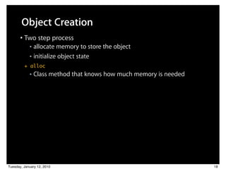 Object Creation
       • Two step process
            ■ allocate memory to store the object
            ■ initialize object state

         + alloc
            ■   Class method that knows how much memory is needed




Tuesday, January 12, 2010                                           18
 