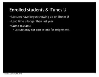 Enrolled students & iTunes U
        • Lectures have begun showing up on iTunes U
        • Lead time is longer than last year
        • Come to class!!
            ■   Lectures may not post in time for assignments




Tuesday, January 12, 2010                                       4
 