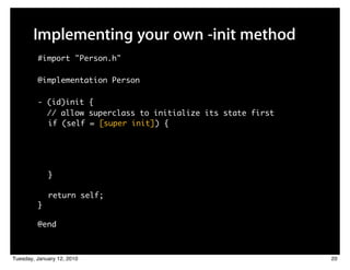 Implementing your own -init method
         #import "Person.h"

         @implementation Person

         - (id)init {
           // allow superclass to initialize its state first
           if (self = [super init]) {




             }

             return self;
         }

         @end



Tuesday, January 12, 2010                                      20
 