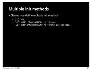 Multiple init methods
        • Classes may define multiple init methods
            - (id)init;
            - (id)initWithName:(NSString *)name;
            - (id)initWithName:(NSString *)name age:(int)age;




Tuesday, January 12, 2010                                       21
 