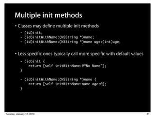 Multiple init methods
        • Classes may define multiple init methods
            - (id)init;
            - (id)initWithName:(NSString *)name;
            - (id)initWithName:(NSString *)name age:(int)age;


        • Less specific ones typically call more specific with default values
            - (id)init {
                return [self initWithName:@“No Name”];
            }

            - (id)initWithName:(NSString *)name {
                return [self initWithName:name age:0];
            }




Tuesday, January 12, 2010                                                       21
 
