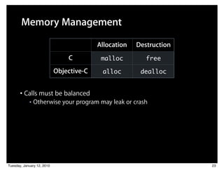 Memory Management

                                          Allocation   Destruction
                                C          malloc         free

                            Objective-C    alloc        dealloc


       • Calls must be balanced
            ■   Otherwise your program may leak or crash




Tuesday, January 12, 2010                                            23
 
