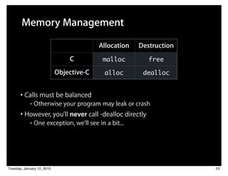 Memory Management

                                          Allocation   Destruction
                                C          malloc         free

                            Objective-C     alloc       dealloc


       • Calls must be balanced
            ■   Otherwise your program may leak or crash
       • However, you’ll never call -dealloc directly
            ■   One exception, we’ll see in a bit...




Tuesday, January 12, 2010                                            23
 