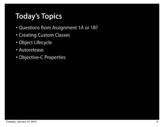 Today’s Topics
        • Questions from Assignment 1A or 1B?
        • Creating Custom Classes
        • Object Lifecycle
        • Autorelease
        • Objective-C Properties




Tuesday, January 12, 2010                       6
 