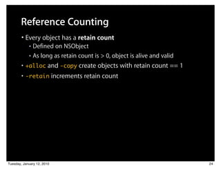Reference Counting
        • Every object has a retain count
            ■ Defined on NSObject
            ■ As long as retain count is > 0, object is alive and valid


        • +alloc and -copy create objects with retain count == 1
        • -retain increments retain count




Tuesday, January 12, 2010                                                 24
 
