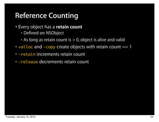 Reference Counting
        • Every object has a retain count
            ■ Defined on NSObject
            ■ As long as retain count is > 0, object is alive and valid


        • +alloc and -copy create objects with retain count == 1
        • -retain increments retain count
        • -release decrements retain count




Tuesday, January 12, 2010                                                 24
 