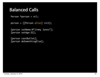 Balanced Calls
         Person *person = nil;

         person = [[Person alloc] init];

         [person setName:@“Jimmy Jones”];
         [person setAge:32];

         [person castBallot];
         [person doSomethingElse];




Tuesday, January 12, 2010                   25
 