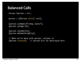 Balanced Calls
         Person *person = nil;

         person = [[Person alloc] init];

         [person setName:@“Jimmy Jones”];
         [person setAge:32];

         [person castBallot];
         [person doSomethingElse];

         // When we’re done with person, release it
         [person release];   // person will be destroyed here




Tuesday, January 12, 2010                                       25
 