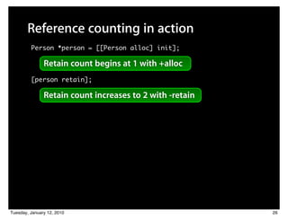 Reference counting in action
         Person *person = [[Person alloc] init];

               Retain count begins at 1 with +alloc
         [person retain];

               Retain count increases to 2 with -retain




Tuesday, January 12, 2010                                 26
 