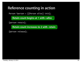 Reference counting in action
         Person *person = [[Person alloc] init];

               Retain count begins at 1 with +alloc
         [person retain];

               Retain count increases to 2 with -retain
         [person release];




Tuesday, January 12, 2010                                 26
 