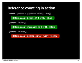Reference counting in action
         Person *person = [[Person alloc] init];

               Retain count begins at 1 with +alloc
         [person retain];

               Retain count increases to 2 with -retain
         [person release];

               Retain count decreases to 1 with -release




Tuesday, January 12, 2010                                  26
 
