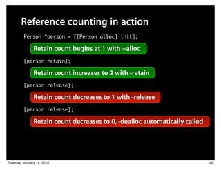 Reference counting in action
         Person *person = [[Person alloc] init];

               Retain count begins at 1 with +alloc
         [person retain];

               Retain count increases to 2 with -retain
         [person release];

               Retain count decreases to 1 with -release
         [person release];

               Retain count decreases to 0, -dealloc automatically called




Tuesday, January 12, 2010                                                   26
 