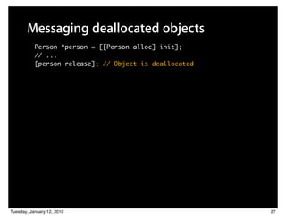 Messaging deallocated objects
           Person *person = [[Person alloc] init];
           // ...
           [person release]; // Object is deallocated




Tuesday, January 12, 2010                               27
 