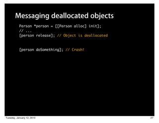 Messaging deallocated objects
           Person *person = [[Person alloc] init];
           // ...
           [person release]; // Object is deallocated



           [person doSomething]; // Crash!




Tuesday, January 12, 2010                               27
 