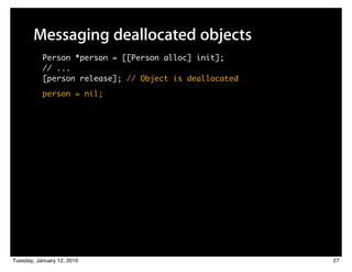 Messaging deallocated objects
           Person *person = [[Person alloc] init];
           // ...
           [person release]; // Object is deallocated
           person = nil;




Tuesday, January 12, 2010                               27
 