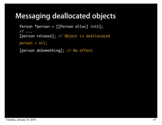 Messaging deallocated objects
           Person *person = [[Person alloc] init];
           // ...
           [person release]; // Object is deallocated
           person = nil;

           [person doSomething]; // No effect




Tuesday, January 12, 2010                               27
 