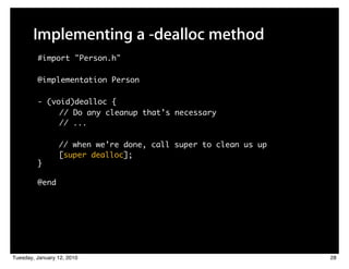 Implementing a -dealloc method
         #import "Person.h"

         @implementation Person

         - (void)dealloc {
              // Do any cleanup that’s necessary
              // ...

                 // when we’re done, call super to clean us up
                 [super dealloc];
         }

         @end




Tuesday, January 12, 2010                                        28
 