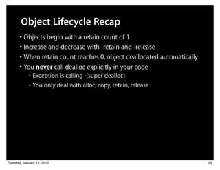 Object Lifecycle Recap
       • Objects begin with a retain count of 1
       • Increase and decrease with -retain and -release
       • When retain count reaches 0, object deallocated automatically
       • You never call dealloc explicitly in your code
            ■ Exception is calling -[super dealloc]
            ■ You only deal with alloc, copy, retain, release




Tuesday, January 12, 2010                                                29
 