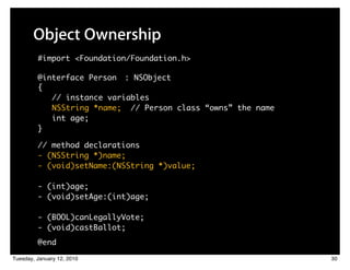 Object Ownership
         #import <Foundation/Foundation.h>

         @interface Person : NSObject
         {
            // instance variables
            NSString *name; // Person class “owns” the name
            int age;
         }

         // method declarations
         - (NSString *)name;
         - (void)setName:(NSString *)value;

         - (int)age;
         - (void)setAge:(int)age;

         - (BOOL)canLegallyVote;
         - (void)castBallot;
         @end

Tuesday, January 12, 2010                                     30
 