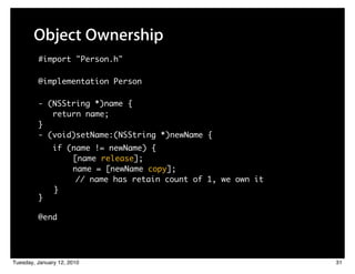 Object Ownership
         #import "Person.h"

         @implementation Person

         - (NSString *)name {
            return name;
         }
         - (void)setName:(NSString *)newName {
               if (name != newName) {
                   [name release];
                   name = [newName copy];
                    // name has retain count of 1, we own it
               }
         }

         @end




Tuesday, January 12, 2010                                      31
 