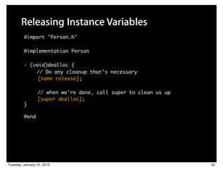 Releasing Instance Variables
         #import "Person.h"

         @implementation Person

         - (void)dealloc {
             // Do any cleanup that’s necessary
              [name release];

                 // when we’re done, call super to clean us up
                 [super dealloc];
         }

         @end




Tuesday, January 12, 2010                                        32
 