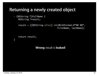 Returning a newly created object
             - (NSString *)fullName {
                NSString *result;

                   result = [[NSString alloc] initWithFormat:@“%@ %@”,
                         	 	    	    	 	 	 	 	 	 	 firstName, lastName];


                   return result;
             }


                                Wrong: result is leaked!




Tuesday, January 12, 2010                                                  34
 