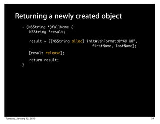 Returning a newly created object
             - (NSString *)fullName {
                NSString *result;

                   result = [[NSString alloc] initWithFormat:@“%@ %@”,
                         	 	    	    	 	 	 	 	 	 	 firstName, lastName];
                   [result release];

                   return result;
             }




Tuesday, January 12, 2010                                                  34
 