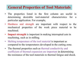 • The properties listed in the first column are useful in
determining desirable tool-material characteristics for a
particular application. For example,
• Hardness and strength are important with respect to the
mechanical properties of the work piece material to be
machined.
• Impact strength is important in making interrupted cuts in
machining, such as in milling.
• Melting temperature of the tool material is important as
compared to the temperatures developed in the cutting zone.
• The thermal properties such as thermal conductivity and
coefficient of thermal expansion are important in determining
the resistance of the tool materials to thermal fatigue and shock.
General Properties of Tool Materials
 