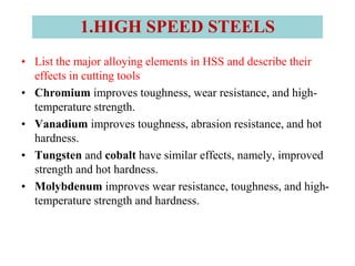 • List the major alloying elements in HSS and describe their
effects in cutting tools
• Chromium improves toughness, wear resistance, and high-
temperature strength.
• Vanadium improves toughness, abrasion resistance, and hot
hardness.
• Tungsten and cobalt have similar effects, namely, improved
strength and hot hardness.
• Molybdenum improves wear resistance, toughness, and high-
temperature strength and hardness.
1.HIGH SPEED STEELS
 
