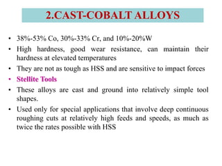 • 38%-53% Co, 30%-33% Cr, and 10%-20%W
• High hardness, good wear resistance, can maintain their
hardness at elevated temperatures
• They are not as tough as HSS and are sensitive to impact forces
• Stellite Tools
• These alloys are cast and ground into relatively simple tool
shapes.
• Used only for special applications that involve deep continuous
roughing cuts at relatively high feeds and speeds, as much as
twice the rates possible with HSS
2.CAST-COBALT ALLOYS
 