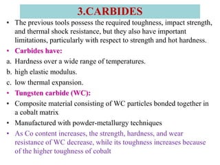 • The previous tools possess the required toughness, impact strength,
and thermal shock resistance, but they also have important
limitations, particularly with respect to strength and hot hardness.
• Carbides have:
a. Hardness over a wide range of temperatures.
b. high elastic modulus.
c. low thermal expansion.
• Tungsten carbide (WC):
• Composite material consisting of WC particles bonded together in
a cobalt matrix
• Manufactured with powder-metallurgy techniques
• As Co content increases, the strength, hardness, and wear
resistance of WC decrease, while its toughness increases because
of the higher toughness of cobalt
3.CARBIDES
 