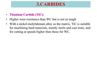• Titanium Carbide (TiC):
• Higher wear resistance than WC but is not as tough
• With a nickel-molybdenum alloy as the matrix, TiC is suitable
for machining hard materials, mainly steels and cast irons, and
for cutting at speeds higher than those for WC.
3.CARBIDES
 