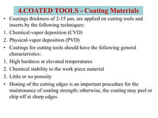 • Coatings thickness of 2-15 μm, are applied on cutting tools and
inserts by the following techniques:
1. Chemical-vapor deposition (CVD)
2. Physical-vapor deposition (PVD)
• Coatings for cutting tools should have the following general
characteristics:
1. High hardness at elevated temperatures
2. Chemical stability to the work piece material
3. Little or no porosity
• Honing of the cutting edges is an important procedure for the
maintenance of coating strength; otherwise, the coating may peel or
chip off at sharp edges
4.COATED TOOLS - Coating Materials
 