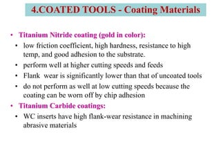 • Titanium Nitride coating (gold in color):
• low friction coefficient, high hardness, resistance to high
temp, and good adhesion to the substrate.
• perform well at higher cutting speeds and feeds
• Flank wear is significantly lower than that of uncoated tools
• do not perform as well at low cutting speeds because the
coating can be worn off by chip adhesion
• Titanium Carbide coatings:
• WC inserts have high flank-wear resistance in machining
abrasive materials
4.COATED TOOLS - Coating Materials
 