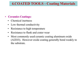 • Ceramics Coatings:
• Chemical inertness
• Low thermal conductivity
• Resistance to high temperature
• Resistance to flank and crater wear
• Most commonly used ceramic coating aluminum oxide
(Al2O3). However oxide coating generally bond weakly to
the substrate.
4.COATED TOOLS - Coating Materials
 