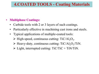 • Multiphase Coatings:
• Carbide tools with 2 or 3 layers of such coatings.
• Particularly effective in machining cast irons and steels.
• Typical applications of multiple-coated tools:
 High-speed, continuous cutting: TiC/Al2O3.
 Heavy-duty, continuous cutting: TiC/Al2O3/TiN.
 Light, interrupted cutting: TiC/TiC + TiN/TiN.
4.COATED TOOLS - Coating Materials
 