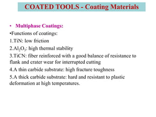• Multiphase Coatings:
•Functions of coatings:
1.TiN: low friction
2.Al2O3: high thermal stability
3.TiCN: fiber reinforced with a good balance of resistance to
flank and crater wear for interrupted cutting
4.A thin carbide substrate: high fracture toughness
5.A thick carbide substrate: hard and resistant to plastic
deformation at high temperatures.
COATED TOOLS - Coating Materials
 