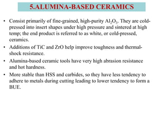 • Consist primarily of fine-grained, high-purity Al2O3. They are cold-
pressed into insert shapes under high pressure and sintered at high
temp; the end product is referred to as white, or cold-pressed,
ceramics.
• Additions of TiC and ZrO help improve toughness and thermal-
shock resistance.
• Alumina-based ceramic tools have very high abrasion resistance
and hot hardness.
• More stable than HSS and carbides, so they have less tendency to
adhere to metals during cutting leading to lower tendency to form a
BUE.
5.ALUMINA-BASED CERAMICS
 