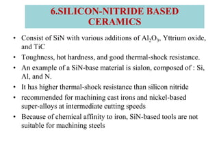 • Consist of SiN with various additions of Al2O3, Yttrium oxide,
and TiC
• Toughness, hot hardness, and good thermal-shock resistance.
• An example of a SiN-base material is sialon, composed of : Si,
Al, and N.
• It has higher thermal-shock resistance than silicon nitride
• recommended for machining cast irons and nickel-based
super-alloys at intermediate cutting speeds
• Because of chemical affinity to iron, SiN-based tools are not
suitable for machining steels
6.SILICON-NITRIDE BASED
CERAMICS
 