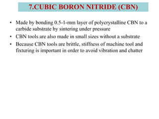 • Made by bonding 0.5-1-mm layer of polycrystalline CBN to a
carbide substrate by sintering under pressure
• CBN tools are also made in small sizes without a substrate
• Because CBN tools are brittle, stiffness of machine tool and
fixturing is important in order to avoid vibration and chatter
7.CUBIC BORON NITRIDE (CBN)
 