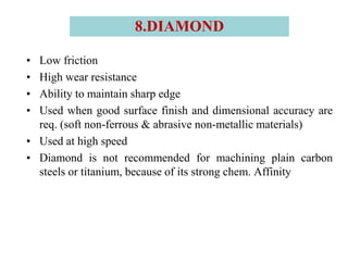 • Low friction
• High wear resistance
• Ability to maintain sharp edge
• Used when good surface finish and dimensional accuracy are
req. (soft non-ferrous & abrasive non-metallic materials)
• Used at high speed
• Diamond is not recommended for machining plain carbon
steels or titanium, because of its strong chem. Affinity
8.DIAMOND
 