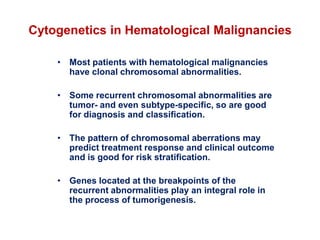 Cytogenetics in Hematological Malignancies
• Most patients with hematological malignancies
have clonal chromosomal abnormalities.
• Some recurrent chromosomal abnormalities are
tumor- and even subtype-specific, so are good
for diagnosis and classification.
• The pattern of chromosomal aberrations may
predict treatment response and clinical outcome
and is good for risk stratification.
• Genes located at the breakpoints of the
recurrent abnormalities play an integral role in
the process of tumorigenesis.
 