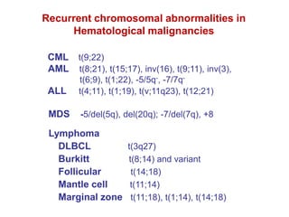 Recurrent chromosomal abnormalities in
Hematological malignancies
CML t(9;22)
AML t(8;21), t(15;17), inv(16), t(9;11), inv(3),
t(6;9), t(1;22), -5/5q-, -7/7q-
ALL t(4;11), t(1;19), t(v;11q23), t(12;21)
MDS -5/del(5q), del(20q); -7/del(7q), +8
Lymphoma
DLBCL t(3q27)
Burkitt t(8;14) and variant
Follicular t(14;18)
Mantle cell t(11;14)
Marginal zone t(11;18), t(1;14), t(14;18)
 