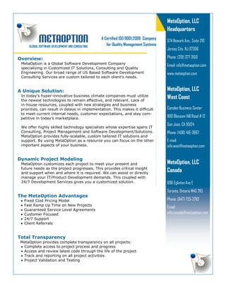 Overview:
MetaOption is a Global Software Development Company
specializing in Customized IT Solutions, Consulting and Quality
Engineering. Our broad range of US Based Software Development
Consulting Services are custom tailored to each client’s needs.
A Unique Solution:
In today’s hyper-innovative business climate companies must utilize
the newest technologies to remain effective, and relevant. Lack of
in-house resources, coupled with new strategies and business
priorities, can result in delays in implementation. This makes it difficult
to meet current internal needs, customer expectations, and stay com-
petitive in today’s marketplace.
We offer highly skilled technology specialists whose expertise spans IT
Consulting, Project Management and Software Development/Solutions.
MetaOption provides fully-scalable, custom tailored IT solutions and
support. By using MetaOption as a resource you can focus on the other
important aspects of your business.
Dynamic Project Modeling
MetaOption customizes each project to meet your present and
future needs as the project progresses. This provides critical insight
and support when and where it is required. We can assist or directly
manage your IT/Product Development demands. This coupled with
24/7 Development Services gives you a customized solution.
The MetaOption Advantages
• Fixed Cost Pricing Model
• Fast Ramp Up Time on New Projects
• Guaranteed Service Level Agreements
• Customer Focused
• 24/7 Support
• Client Referrals
Total Transparency
MetaOption provides complete transparency on all projects:
• Complete access to project process and progress
• Access and review latest code through the life of the project
• Track and reporting on all project activities
• Project Validation and Testing
A Certified ISO 9001:2008 Company
for Quality Management Systems
MetaOption, LLC
Headquarters
574 Newark Ave., Suite 210
Jersey City, NJ 07306
Phone: (201) 377 3150
Email: info@metaoption.com
www.metaoption.com
GLOBAL SOFTWARE DEVELOPMENT AND CONSULTING
MetaOption, LLC
West Coast
Camden Business Center
1610 Blossom Hill Road # 12
San Jose, CA 95124
Phone: (408) 416-3667
E-mail:
info.west@metaoption.com
MetaOption, LLC
Canada
696 Eglinton Ave E
Toronto, Ontario M4G 2K5
Phone: (647) 725-2782
Email:
info.canada@metaoption.com
 