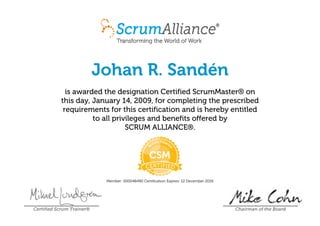 Johan R. Sandén
is awarded the designation Certified ScrumMaster® on
this day, January 14, 2009, for completing the prescribed
requirements for this certification and is hereby entitled
to all privileges and benefits offered by
SCRUM ALLIANCE®.
Member: 000048490 Certification Expires: 12 December 2016
Certified Scrum Trainer® Chairman of the Board
 