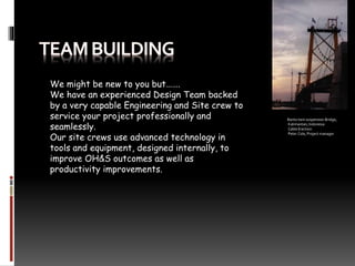 We might be new to you but…….
We have an experienced Design Team backed
by a very capable Engineering and Site crew to
service your project professionally and
seamlessly.
Our site crews use advanced technology in
tools and equipment, designed internally, to
improve OH&S outcomes as well as
productivity improvements.
Barito twin suspension Bridge,
Kalimantan, Indonesia
Cable Erection
Peter Cole, Project manager
 