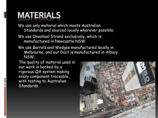 We use only material which meets Australian
Standards and sourced locally wherever possible.
We use Onesteel Strand exclusively, which is
manufactured in Newcastle NSW.
We use Barrels and Wedges manufactured locally in
Melbourne, and our Duct is manufactured in Albury
NSW
The quality of material used in
our work is backed by a
rigorous QA system making
every component traceable,
with testing to Australian
Standards.
 