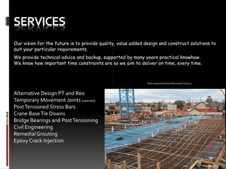 SERVICES
Our vision for the future is to provide quality, value added design and construct solutions to
suit your particular requirements.
We provide technical advice and backup, supported by many years practical knowhow.
We know how important time constraints are so we aim to deliver on time, every time.
Alternative Design PT and Reo
Temporary Movement Joints (patented)
PostTensioned Stress Bars
Crane BaseTie Downs
Bridge Bearings and PostTensioning
Civil Engineering
Remedial Grouting
Epoxy Crack Injection
Ettaro Apartments East Brunswick Victoria
 
