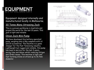 EQUIPMENT
Equipment designed internally and
manufactured locally in Melbourne.
30 Tonne Mono Stressing Jack
This is a proven workhorse in Australia and
around the world for the last 10 years. This
jack is light and reliable
Onion Jack Mini Pump
We have developed this battery operated
pump, weighing only 6.2Kg complete with oil
and all accessories. This machine is a game
changer for the Post Tensioning industry.
Lightweight but rugged and reliable, this pump
has been in service for the last 4 years,
saving time and labour whilst reducing fatigue
and OH&S issues. This machine is light and
fast forming onions on strand up to 15.7mm
diameter.
 