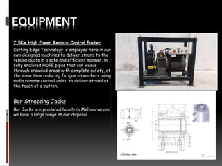 EQUIPMENT
7.5Kw High Power Remote Control Pusher
Cutting Edge Technology is employed here in our
own designed machines to deliver strand to the
tendon ducts in a safe and efficient manner, in
fully enclosed HDPE pipes that can weave
through crowded areas with complete safety, at
the same time reducing fatigue on workers using
radio remote control units, to deliver strand at
the touch of a button.
Bar Stressing Jacks
Bar Jacks are produced locally in Melbourne and
we have a large range at our disposal.
 